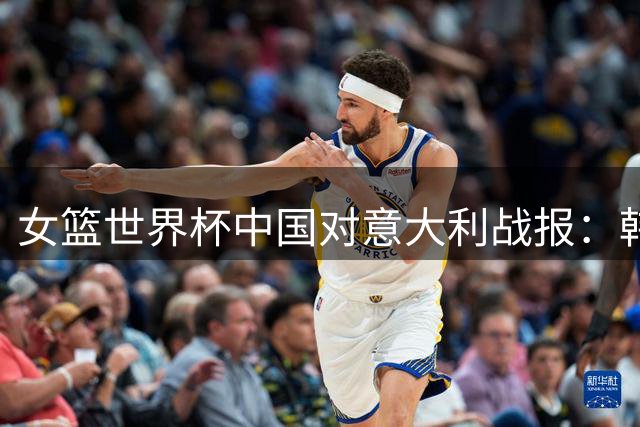 女篮世界杯中国对意大利战报：韩旭贡献两双助球队大比分领先