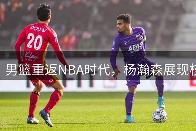 男篮重返NBA时代，杨瀚森展现核心价值