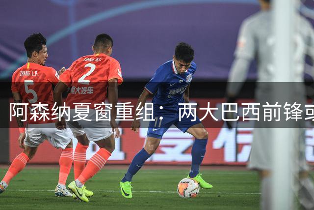 阿森纳夏窗重组：两大巴西前锋或将双双离队