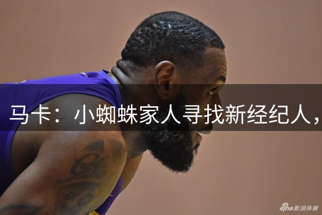 马卡：小蜘蛛家人寻找新经纪人，现任经纪人有背刺恩师等诸多劣迹